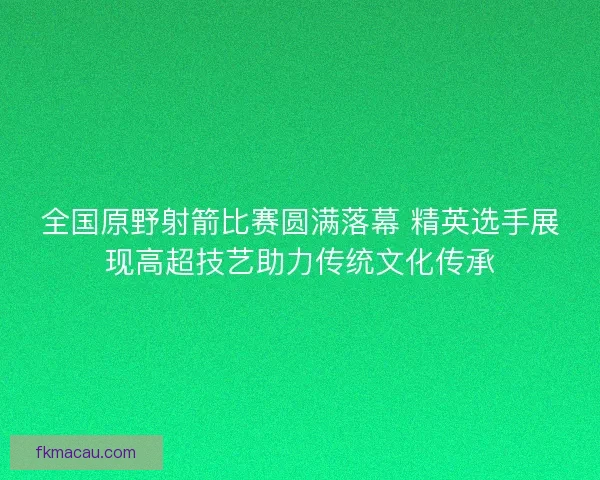 全国原野射箭比赛圆满落幕 精英选手展现高超技艺助力传统文化传承