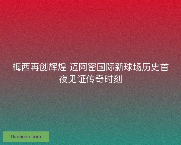 梅西再创辉煌 迈阿密国际新球场历史首夜见证传奇时刻