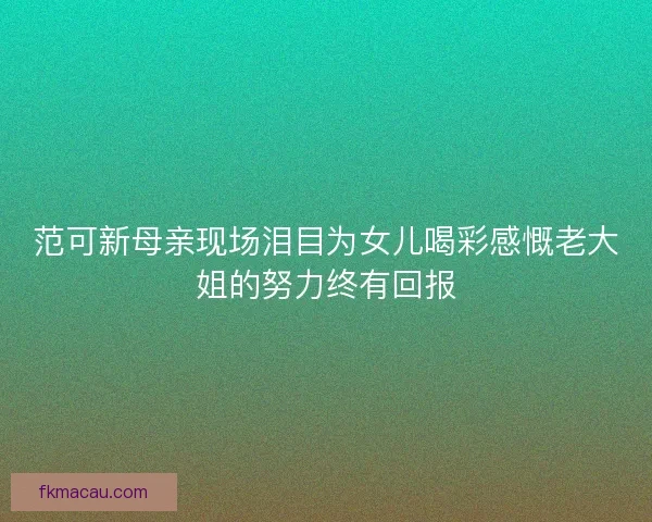 范可新母亲现场泪目为女儿喝彩感慨老大姐的努力终有回报