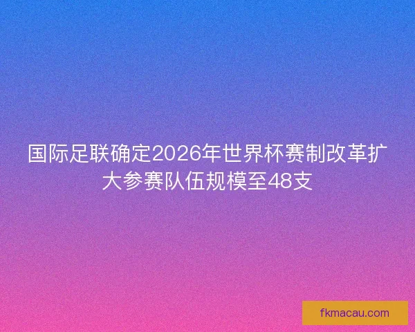 国际足联确定2026年世界杯赛制改革扩大参赛队伍规模至48支