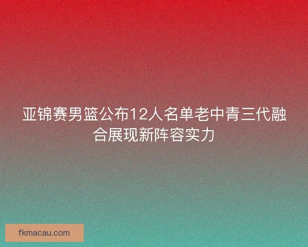 亚锦赛男篮公布12人名单老中青三代融合展现新阵容实力 亚锦赛男篮公布12人名单老中青三代融合展现新阵容实力