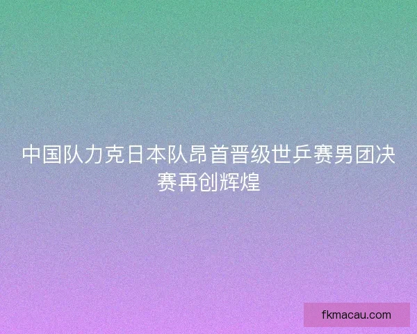 中国队力克日本队昂首晋级世乒赛男团决赛再创辉煌